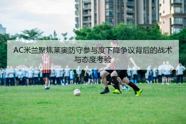 AC米兰聚焦莱奥防守参与度下降争议背后的战术与态度考验