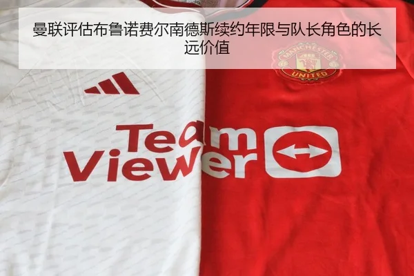 曼联评估布鲁诺费尔南德斯续约年限与队长角色的长远价值