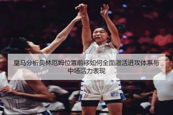皇马分析贝林厄姆位置前移如何全面激活进攻体系与中场活力表现