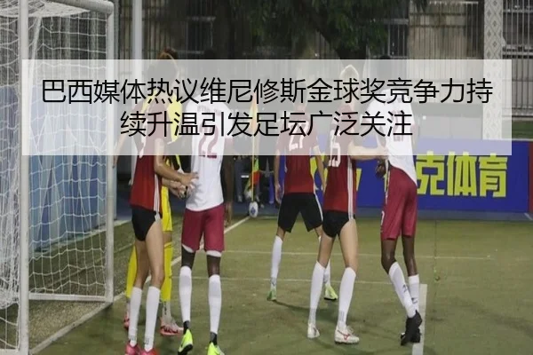 巴西媒体热议维尼修斯金球奖竞争力持续升温引发足坛广泛关注
